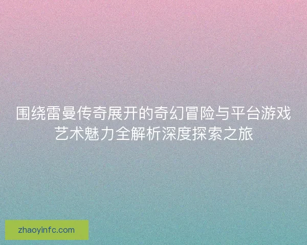 围绕雷曼传奇展开的奇幻冒险与平台游戏艺术魅力全解析深度探索之旅