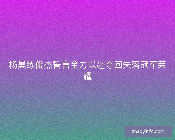 杨昊练俊杰誓言全力以赴夺回失落冠军荣耀