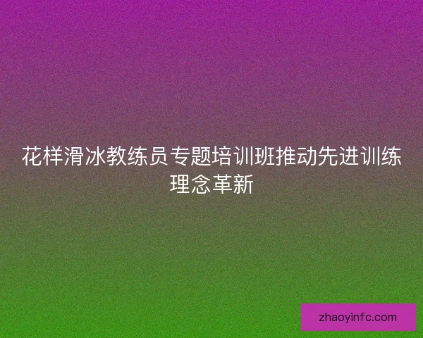 花样滑冰教练员专题培训班推动先进训练理念革新