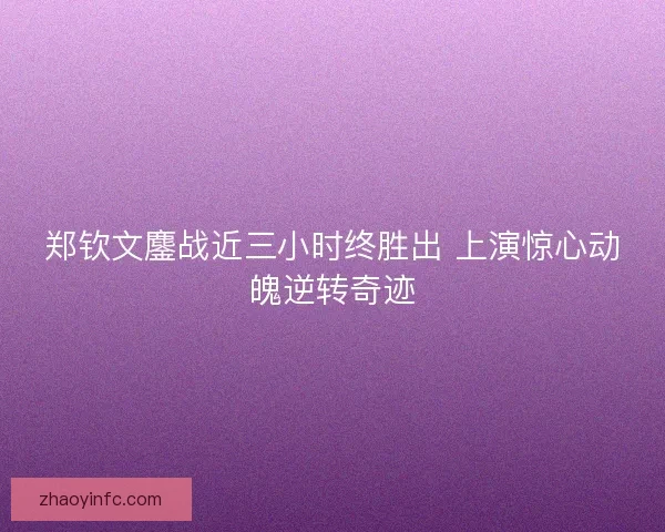 郑钦文鏖战近三小时终胜出 上演惊心动魄逆转奇迹