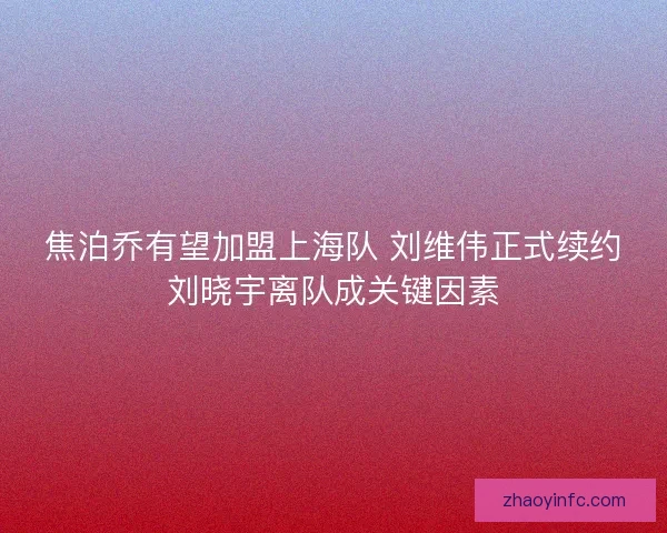 焦泊乔有望加盟上海队 刘维伟正式续约刘晓宇离队成关键因素
