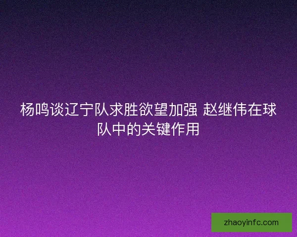 杨鸣谈辽宁队求胜欲望加强 赵继伟在球队中的关键作用